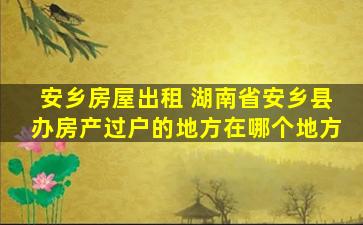 安乡房屋出租 湖南省安乡县办房产过户的地方在哪个地方